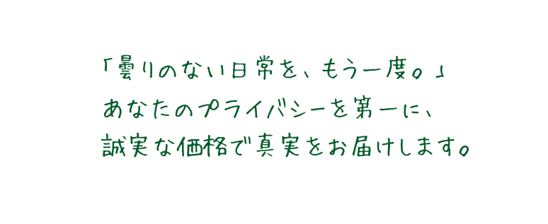 「曇りのない日常を、もう一度。」あなたのプライバシーを第一に、誠実な価格で真実をお届けします。